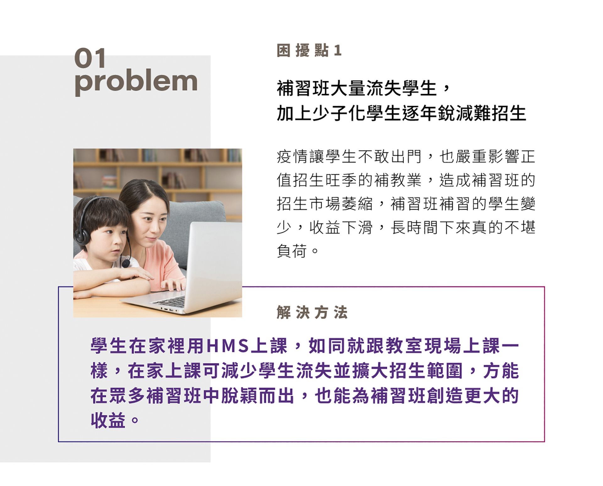 困扰点1，补习班大量流失学生，加上少子化学生逐年锐减难招生，疫情让学生不敢出门，也严重影响正值招生旺季的补教业，造成补习班的招生市场萎缩，补习班补习的学生变少，收益下滑，长时间下来真的不堪负荷。解决方法是学生在家里用HMS上课，如同就跟教室现场上课一样，在家上课可减少学生流失并扩大招生范围，方能在众多补习班中脱颖而出，也能为补习班创造更大的收益。